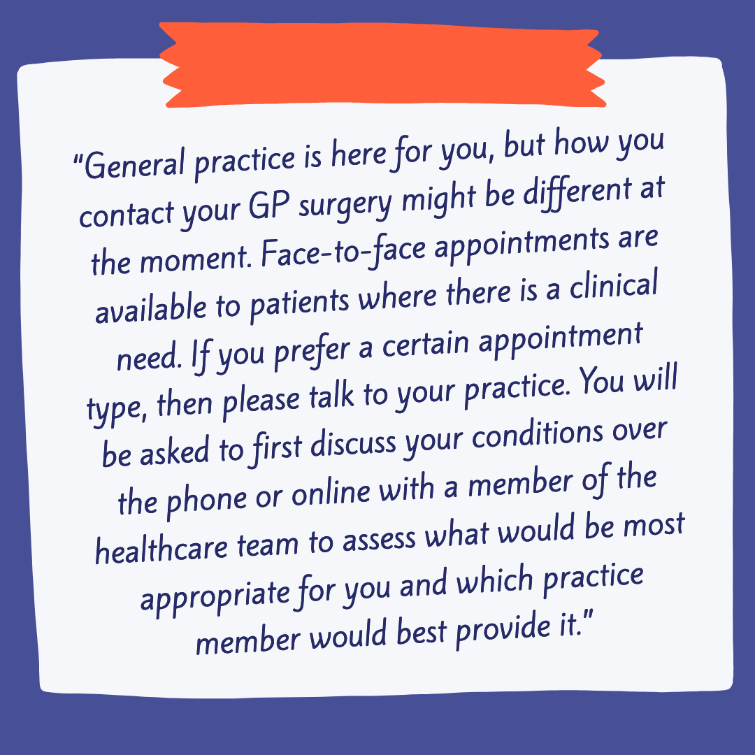    “General practice is here for you, but how you contact your GP surgery might be different at the moment. Face-to-face appointments are available to patients where there is a clinical need. If you prefer a certain appointment type, then please talk to your practice. You will be asked to first discuss your conditions over the phone or online with a member of the healthcare team to assess what would be most appropriate for you and which practice member would best provide it.”